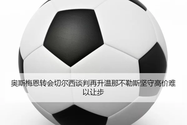 奥斯梅恩转会切尔西谈判再升温那不勒斯坚守高价难以让步